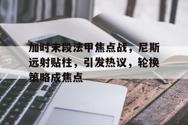 加时末段法甲焦点战，尼斯远射贴柱，引发热议，轮换策略成焦点的简单介绍-esports